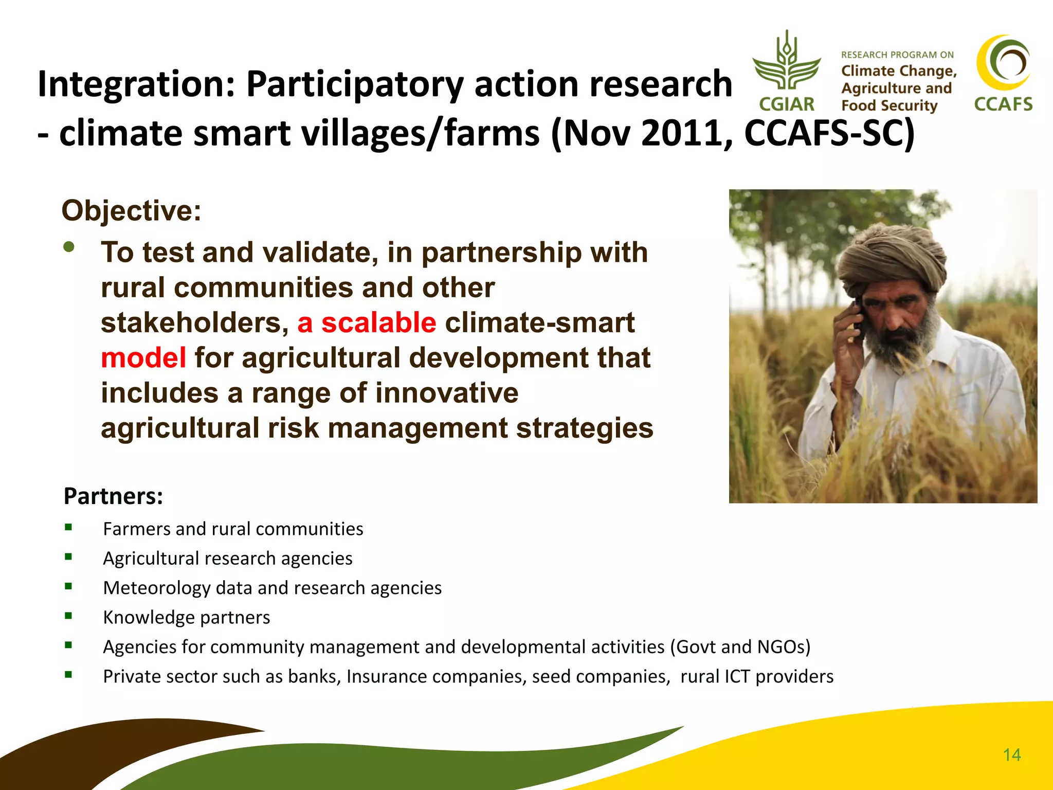 14
Integration: Participatory action research
- climate smart villages/farms (Nov 2011, CCAFS-SC)
Objective:
• To test and validate, in partnership with
rural communities and other
stakeholders, a scalable climate-smart
model for agricultural development that
includes a range of innovative
agricultural risk management strategies
Partners:
 Farmers and rural communities
 Agricultural research agencies
 Meteorology data and research agencies
 Knowledge partners
 Agencies for community management and developmental activities (Govt and NGOs)
 Private sector such as banks, Insurance companies, seed companies, rural ICT providers
 
