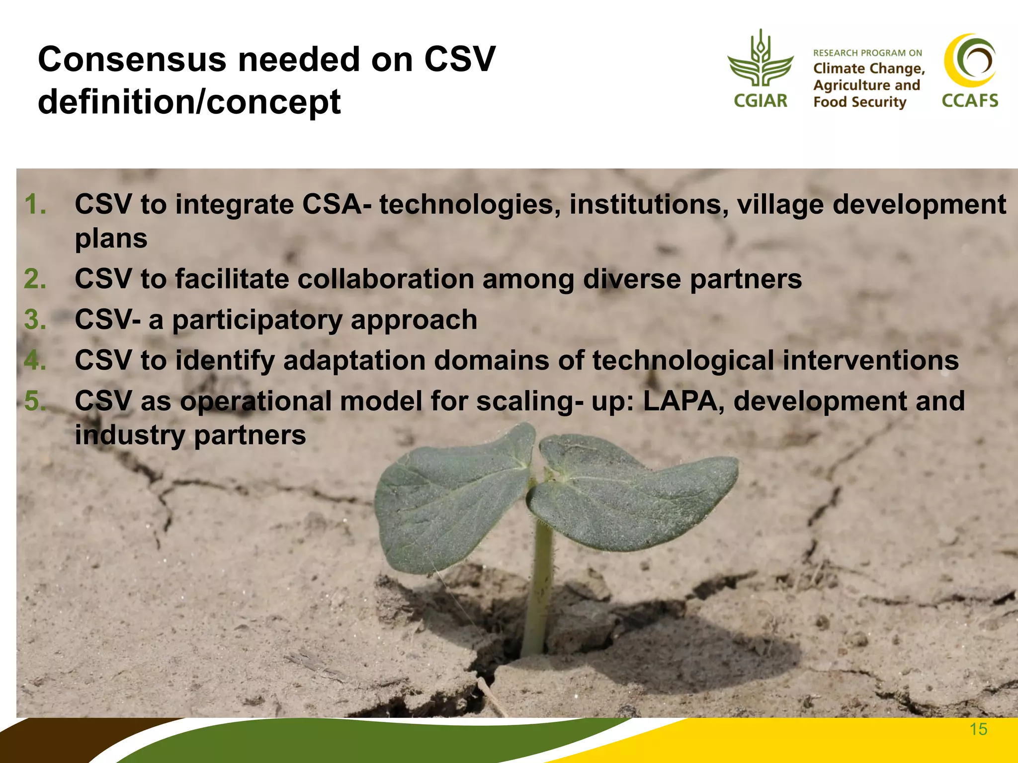 15
Consensus needed on CSV
definition/concept
1. CSV to integrate CSA- technologies, institutions, village development
plans
2. CSV to facilitate collaboration among diverse partners
3. CSV- a participatory approach
4. CSV to identify adaptation domains of technological interventions
5. CSV as operational model for scaling- up: LAPA, development and
industry partners
 