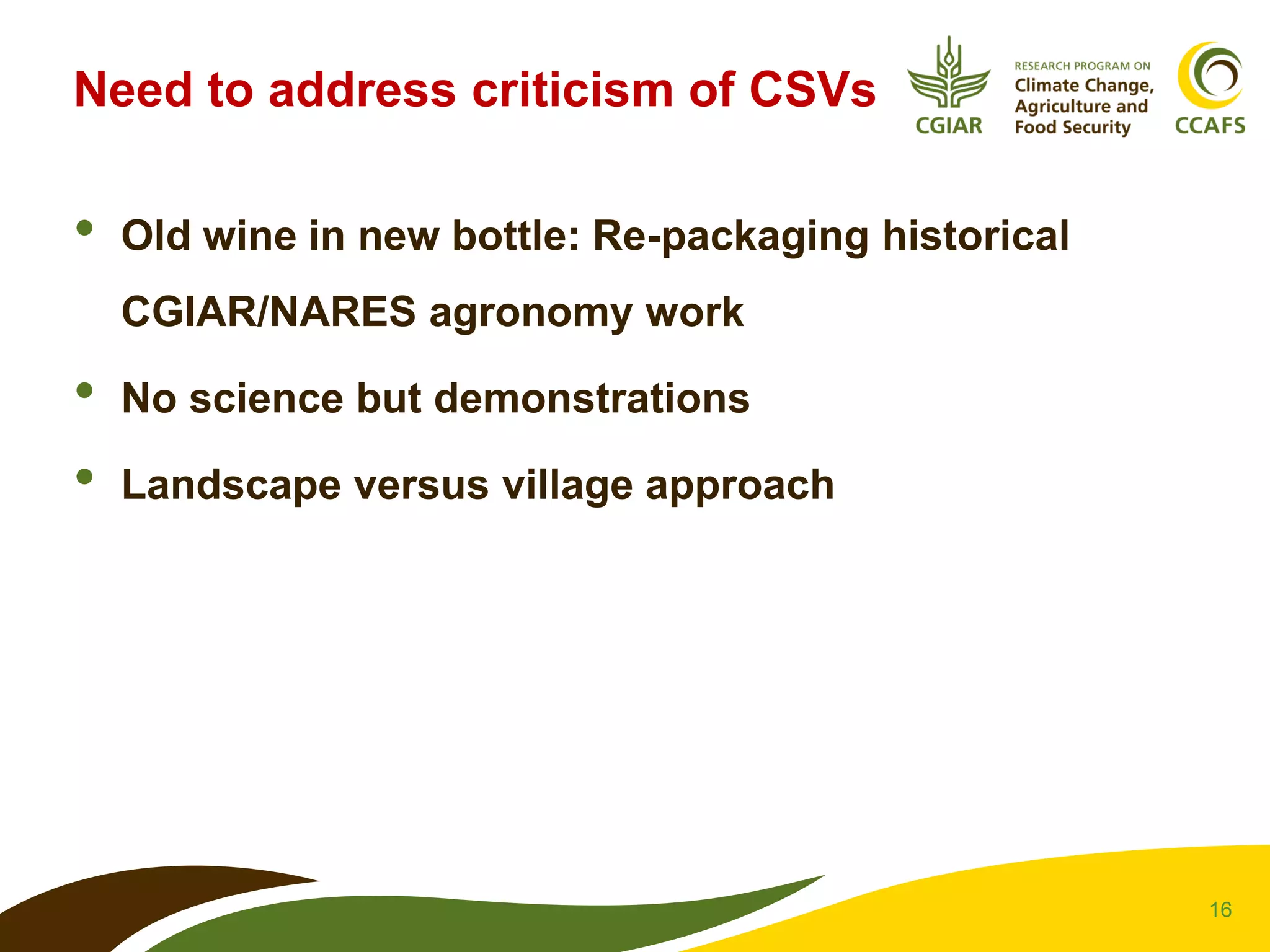 16
Need to address criticism of CSVs
• Old wine in new bottle: Re-packaging historical
CGIAR/NARES agronomy work
• No science but demonstrations
• Landscape versus village approach
 