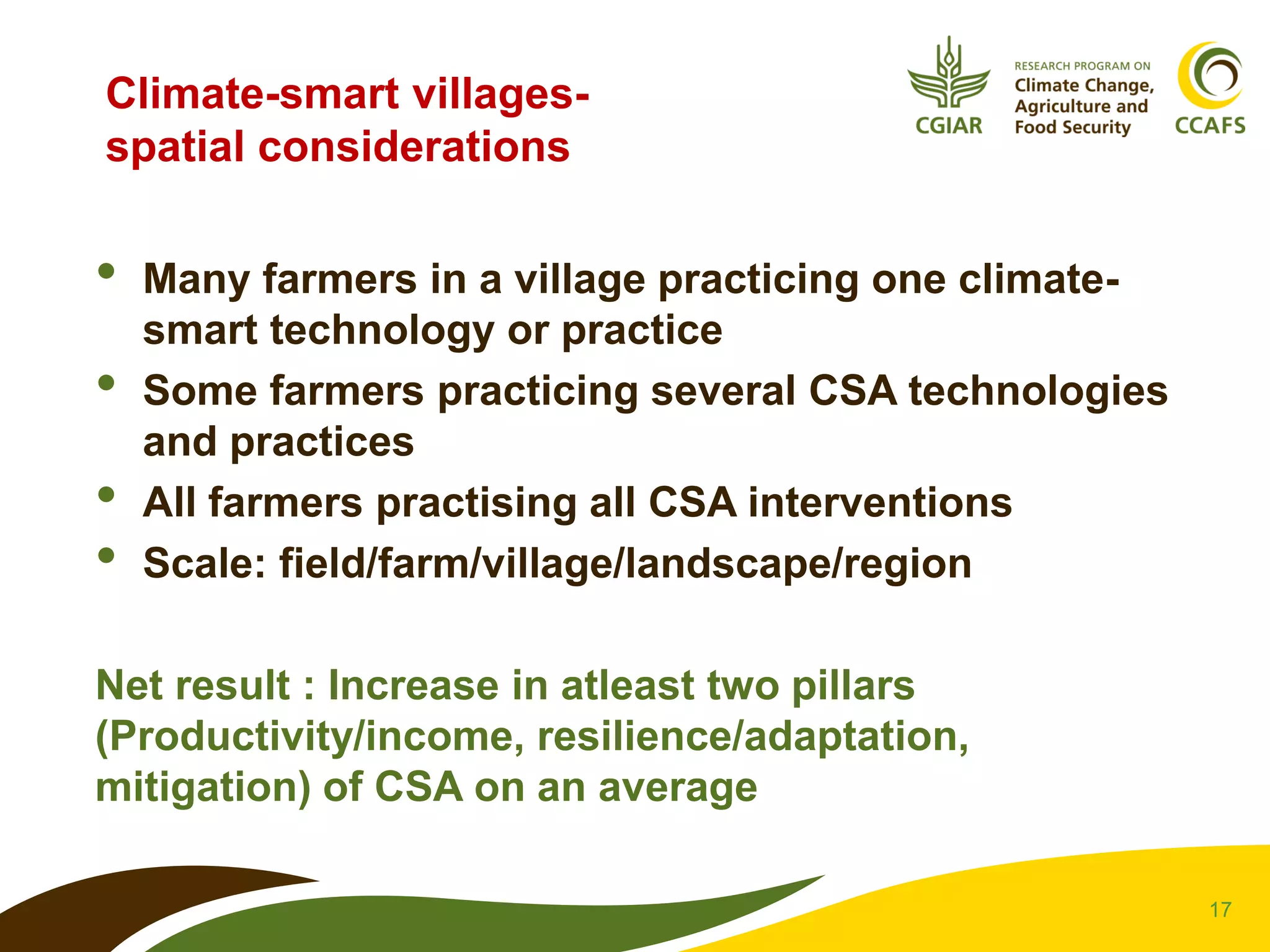 17
Climate-smart villages-
spatial considerations
• Many farmers in a village practicing one climate-
smart technology or practice
• Some farmers practicing several CSA technologies
and practices
• All farmers practising all CSA interventions
• Scale: field/farm/village/landscape/region
Net result : Increase in atleast two pillars
(Productivity/income, resilience/adaptation,
mitigation) of CSA on an average
 
