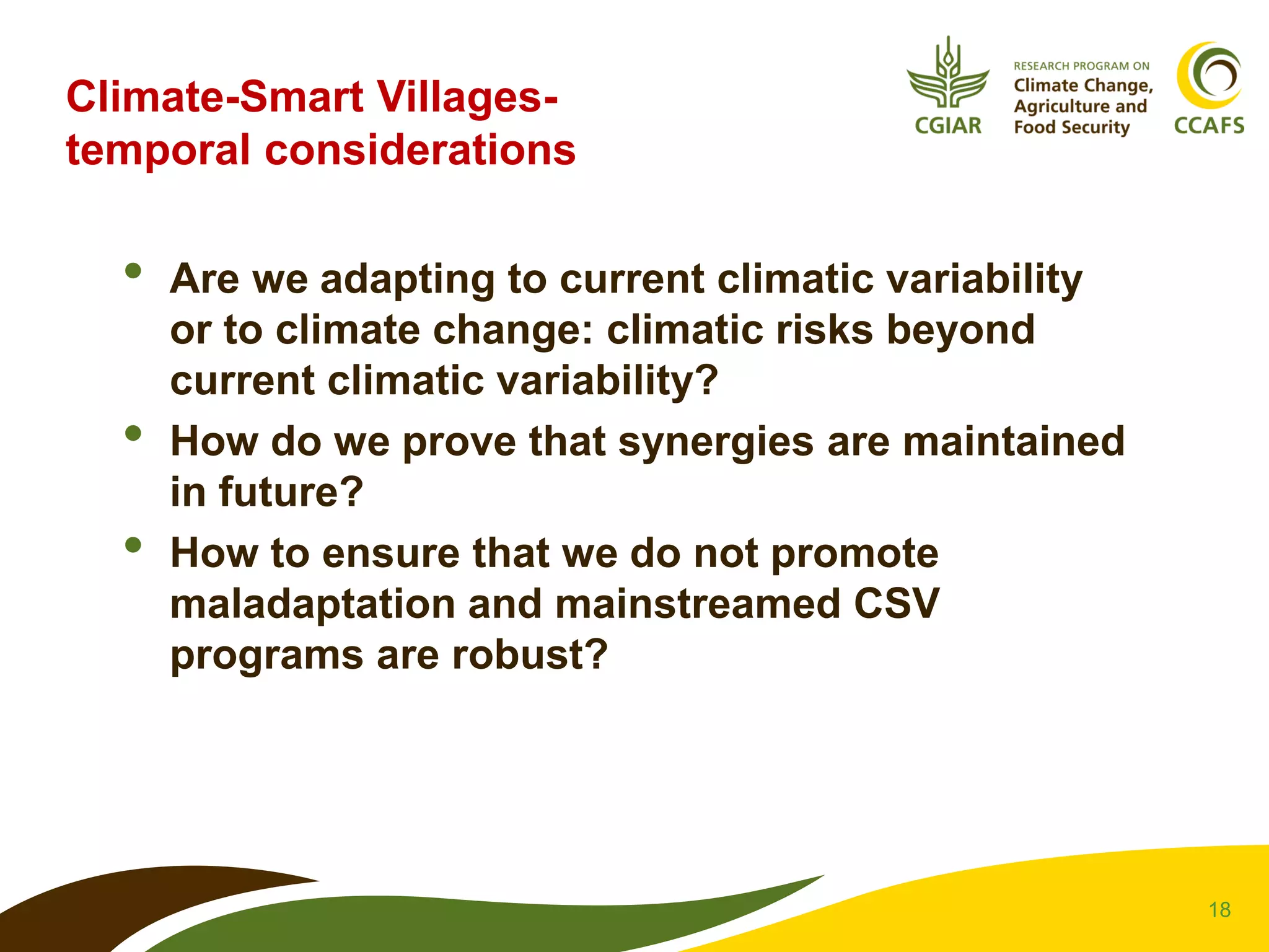 18
Climate-Smart Villages-
temporal considerations
• Are we adapting to current climatic variability
or to climate change: climatic risks beyond
current climatic variability?
• How do we prove that synergies are maintained
in future?
• How to ensure that we do not promote
maladaptation and mainstreamed CSV
programs are robust?
 