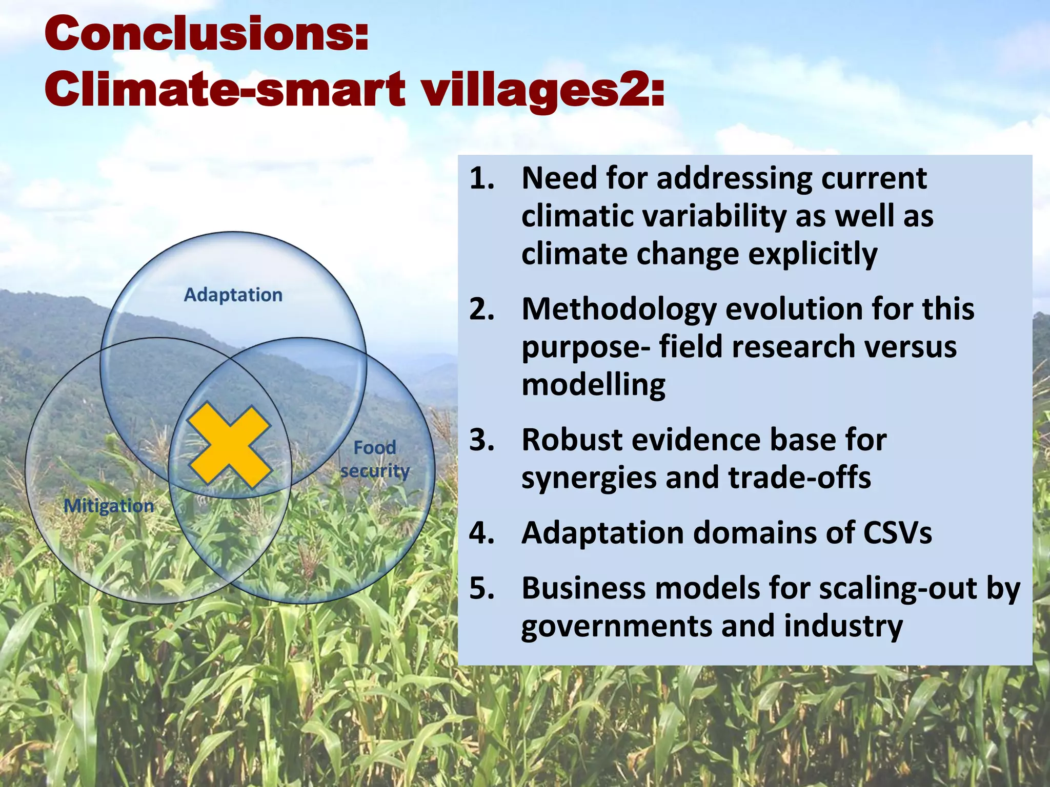 20
1. Need for addressing current
climatic variability as well as
climate change explicitly
2. Methodology evolution for this
purpose- field research versus
modelling
3. Robust evidence base for
synergies and trade-offs
4. Adaptation domains of CSVs
5. Business models for scaling-out by
governments and industry
Conclusions:
Climate-smart villages2:
 