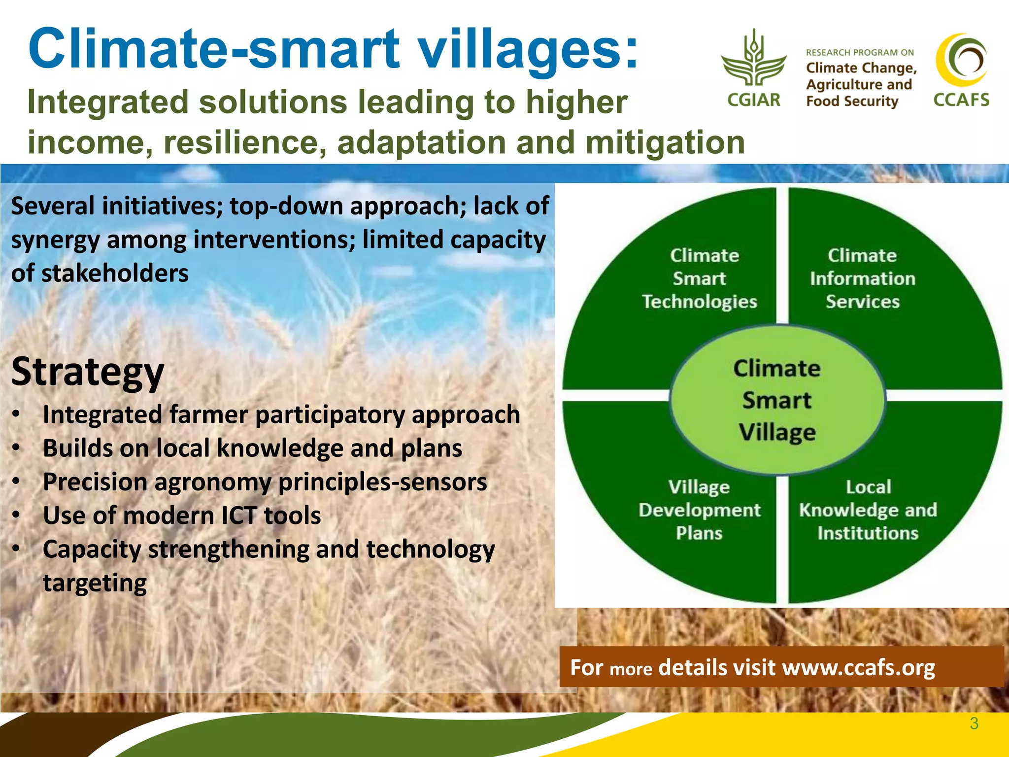 3
Climate-smart villages:
Integrated solutions leading to higher
income, resilience, adaptation and mitigation
Several initiatives; top-down approach; lack of
synergy among interventions; limited capacity
of stakeholders
Strategy
• Integrated farmer participatory approach
• Builds on local knowledge and plans
• Precision agronomy principles-sensors
• Use of modern ICT tools
• Capacity strengthening and technology
targeting
For more details visit www.ccafs.org
 