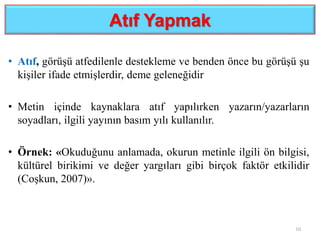 Atıf Yapmak
• Atıf, görüşü atfedilenle destekleme ve benden önce bu görüşü şu
kişiler ifade etmişlerdir, deme geleneğidir
• Metin içinde kaynaklara atıf yapılırken yazarın/yazarların
soyadları, ilgili yayının basım yılı kullanılır.
• Örnek: «Okuduğunu anlamada, okurun metinle ilgili ön bilgisi,
kültürel birikimi ve değer yargıları gibi birçok faktör etkilidir
(Coşkun, 2007)».
10
 