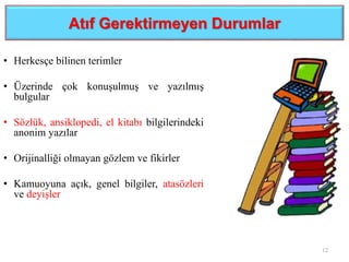 Atıf Gerektirmeyen Durumlar
• Herkesçe bilinen terimler
• Üzerinde çok konuşulmuş ve yazılmış
bulgular
• Sözlük, ansiklopedi, el kitabı bilgilerindeki
anonim yazılar
• Orijinalliği olmayan gözlem ve fikirler
• Kamuoyuna açık, genel bilgiler, atasözleri
ve deyişler
12
 