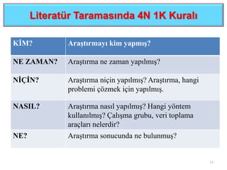 Literatür Taramasında 4N 1K Kuralı
KİM? Araştırmayı kim yapmış?
NE ZAMAN? Araştırma ne zaman yapılmış?
NİÇİN? Araştırma niçin yapılmış? Araştırma, hangi
problemi çözmek için yapılmış.
NASIL? Araştırma nasıl yapılmış? Hangi yöntem
kullanılmış? Çalışma grubu, veri toplama
araçları nelerdir?
NE? Araştırma sonucunda ne bulunmuş?
13
 