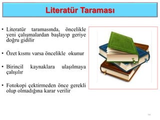 Literatür Taraması
• Literatür taramasında, öncelikle
yeni çalışmalardan başlayıp geriye
doğru gidilir
• Özet kısmı varsa öncelikle okunur
• Birincil kaynaklara ulaşılmaya
çalışılır
• Fotokopi çektirmeden önce gerekli
olup olmadığına karar verilir
14
 