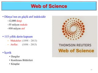 Web of Science
18
• Dünya’nın en güçlü atıf indeksidir
~12,000 dergi
~55 milyon makale
~950 milyon atıf
• 115 yıllık derin kapsam
– Makaleler: (1898 – 2013)
– Atıflar: (1898 – 2013)
• İçerik
• Dergiler
• Konferans Bildirileri
• Kitaplar
 