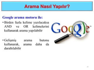 Arama Nasıl Yapılır?
Google arama motoru ile:
• Birden fazla kelime yazılacaksa
AND ve OR kelimelerini
kullanarak arama yapılabilir
• Gelişmiş arama butonu
kullanarak, arama daha da
daraltılabilir
29
 