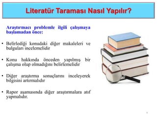 Literatür Taraması Nasıl Yapılır?
Araştırmacı problemle ilgili çalışmaya
başlamadan önce:
• Belirlediği konudaki diğer makaleleri ve
bulguları incelemelidir
• Konu hakkında önceden yapılmış bir
çalışma olup olmadığını belirlemelidir
• Diğer araştırma sonuçlarını inceleyerek
bilgisini artırmalıdır
• Rapor aşamasında diğer araştırmalara atıf
yapmalıdır.
4
 