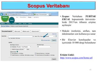 Scopus Veritabanı
43
Erişim Linki:
http://www.scopus.com/home.url
• Scopus Veritabanı TUBİTAK
EKUAL kapsamında üniversite-
lerde 2013’ten itibaren erişime
açılmıştır
• Makale özetlerini, atıfları, tam
dokümanları son kullanıcıya sunar
• Bir Elsevier kuruluşudur ve
içerisinde 18 000 dergi bulundurur
 