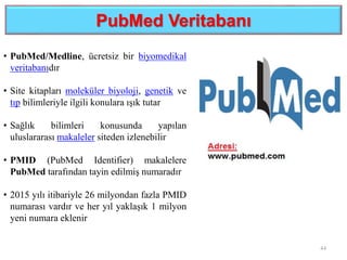 PubMed Veritabanı
44
• PubMed/Medline, ücretsiz bir biyomedikal
veritabanıdır
• Site kitapları moleküler biyoloji, genetik ve
tıp bilimleriyle ilgili konulara ışık tutar
• Sağlık bilimleri konusunda yapılan
uluslararası makaleler siteden izlenebilir
• PMID (PubMed Identifier) makalelere
PubMed tarafından tayin edilmiş numaradır
• 2015 yılı itibariyle 26 milyondan fazla PMID
numarası vardır ve her yıl yaklaşık 1 milyon
yeni numara eklenir
 