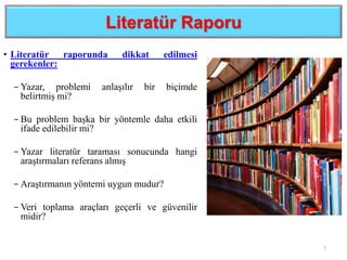 Literatür Raporu
• Literatür raporunda dikkat edilmesi
gerekenler:
− Yazar, problemi anlaşılır bir biçimde
belirtmiş mi?
− Bu problem başka bir yöntemle daha etkili
ifade edilebilir mi?
− Yazar literatür taraması sonucunda hangi
araştırmaları referans almış
− Araştırmanın yöntemi uygun mudur?
− Veri toplama araçları geçerli ve güvenilir
midir?
7
 