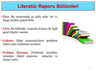 Literatür Raporu Bölümleri
• Özet: Bu araştırmada şu anda neler var ve
hangi eksikler giderilebilir
• Giriş: Bu bölümde, araştırma konusu ile ilgili
genel bilgiler sunulur
• Gelişme: Diğer araştırmacıların probleme
ilişkin neler buldukları özetlenir
• Problem Durumu: Problemin temelleri,
nedenleri, ilişkili araştırma sonuçları ve
önemi verilir
8
 