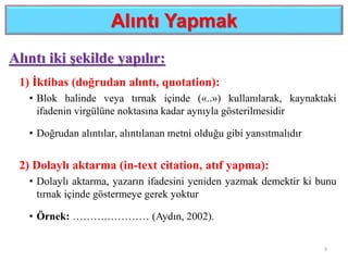 Alıntı Yapmak
Alıntı iki şekilde yapılır:
1) İktibas (doğrudan alıntı, quotation):
• Blok halinde veya tırnak içinde («..») kullanılarak, kaynaktaki
ifadenin virgülüne noktasına kadar aynıyla gösterilmesidir
• Doğrudan alıntılar, alıntılanan metni olduğu gibi yansıtmalıdır
2) Dolaylı aktarma (in-text citation, atıf yapma):
• Dolaylı aktarma, yazarın ifadesini yeniden yazmak demektir ki bunu
tırnak içinde göstermeye gerek yoktur
• Örnek: ……….………… (Aydın, 2002).
9
 