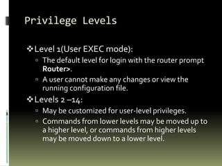 Privilege Levels
Level 1(User EXEC mode):
 The default level for login with the router prompt
Router>.
 A user cannot make any changes or view the
running configuration file.
Levels 2 –14:
 May be customized for user-level privileges.
 Commands from lower levels may be moved up to
a higher level, or commands from higher levels
may be moved down to a lower level.
 