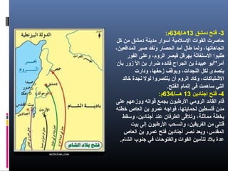 3‫دمشق‬ ‫فتح‬ -13/‫هـ‬634:‫م‬
‫كل‬ ‫من‬ ‫دمشق‬ ‫مدينة‬ ‫أسوار‬ ‫السلمية‬ ‫القوات‬ ‫حاصرت‬
،‫المدافعين‬ ‫صبر‬ ‫ونفد‬ ‫الحصار‬ ‫أمد‬ ‫طال‬ ‫ولما‬ ،‫اتجاهاتها‬
‫الفور‬ ‫وعلى‬ ،‫الروم‬ ‫قيصر‬ ‫بهرقل‬ ‫الستغاثة‬ ‫طلبوا‬
‫بأن‬ ‫زور‬َ  ‫ال‬ ‫بن‬ ‫ضرار‬ ‫قائده‬ ‫الجراح‬ ‫بن‬ ‫عبيدة‬ ‫أمر"أبو‬
‫ودارت‬ ،‫زحفها‬ ‫ويوقف‬ ،‫النجدات‬ ‫لكل‬ ‫يتصدى‬
‫خالد‬ ‫نجدة‬ ‫لول‬ ‫ينتصروا‬ ‫أن‬ ‫الروم‬ ‫وكاد‬ ،‫الشتباكات‬
.‫الفتح‬ ‫إتمام‬ ‫فى‬ ‫ساهمت‬ ‫التي‬
4‫أجنادين‬ ‫فتح‬ -13/‫هـــ‬634:‫م‬
‫على‬ ‫ووزعهم‬ ‫قواته‬ ‫بجمع‬ ‫الرطبون‬ ‫الرومي‬ ‫القائد‬ ‫قام‬
‫خطته‬ ‫العاص‬ ‫بن‬ ‫عمرو‬ ‫فواجه‬ ،‫لحمايتها‬ ‫فلسطين‬ ‫مدن‬
‫وسقط‬ ،‫أجنادين‬ ‫عند‬ ‫الطرفان‬ ‫وتلقى‬ ،‫مماثلة‬ ‫بخطة‬
‫بيت‬ ‫إلى‬ ‫الرطبون‬ ‫وانسحب‬ ،‫الفريقين‬ ‫من‬ ‫قتلى‬
‫العاص‬ ‫بن‬ ‫عمرو‬ ‫فتح‬ ‫أجنادين‬ ‫نصر‬ ‫وبعد‬ ،‫المقدس‬
.‫الشام‬ ‫جنوب‬ ‫في‬ ‫والفتوحات‬ ‫القوات‬ ‫لتأمين‬ ‫بلد‬ ‫عدة‬
 