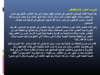 ‫المقدس‬ ‫بيت‬ ‫فتح‬15/‫هـ‬636:‫م‬
‫عمرو‬ ‫بهم‬ ‫فلحق‬ ،‫المقدس‬ ‫بيت‬ ‫إلى‬ ‫بجنوده‬ ‫تقهقر‬ ‫أجنادين‬ ‫في‬ ‫الرطبون‬ ‫البيزنطي‬ ‫القائد‬ ‫هزيمة‬ ‫بعد‬
‫فك‬ ‫من‬ ‫الروم‬ ‫يتمكن‬ ‫ولم‬ ،‫كاملة‬ ‫أشهر‬ ‫أربعة‬ ‫قرابة‬ ‫استمر‬ ‫الذي‬ ‫الحصار‬ ‫عليهم‬ ‫وشدد‬ ،‫العاص‬ ‫بن‬
‫هجمات‬ ‫لصد‬ ‫إفريقيا‬ ‫في‬ ‫البيزنطي‬ ‫الوجود‬ ‫ثقل‬ ‫مركز‬ ‫مصر‬ ‫إلى‬ ‫الرطبون‬ ‫وهرب‬ ،‫الحصار‬
.‫المسلمين‬
‫يجد‬ ‫فلم‬ ،‫المسلمين‬ ‫مع‬ ‫الصلح‬ ‫في‬ ‫المقدس‬ ‫بيت‬ ‫أهل‬ ‫لدخول‬ ‫محادثات‬ ‫تجرى‬ ‫كانت‬ ‫الحصار‬ ‫أثناء‬ ‫وفي‬
‫بن‬ ‫عمر‬ ‫الخليفة‬ ‫مع‬ ‫الصلح‬ ‫يتم‬ ‫أن‬ ‫اشترط‬ ‫ولكنه‬ ،‫المصالحة‬ ‫سوى‬ ‫أمامه‬ ‫المقدس‬ ‫بيت‬ ‫بطريرك‬
‫بهذه‬ ‫العاص‬ ‫بن‬ ‫عمرو‬ ‫فأرسل‬ ،‫كبيرة‬ ‫دينية‬ ‫وأهمية‬ ‫قدسية‬ ‫من‬ ‫للمدينة‬ ‫لما‬ ‫وذلك‬ ‫بنفسه؛‬ ‫الخطاب‬
‫وبلدا‬ ‫صدوما‬ ‫كؤدا‬ ‫حربا‬ ‫أعالج‬ ‫رسالته:"إني‬ ‫في‬ ‫له‬ ‫وقال‬ ،‫النبوية‬ ‫بالمدينة‬ ‫الخليفة‬ ‫إلى‬ ‫الخبار‬
"‫رأيك‬ ‫فلك‬ ‫لك‬ ‫ادخرت‬
‫الجل‬ ‫الخروج‬ ‫هذا‬ ، (‫وسلم‬ ‫عليه‬ ‫ال‬ ‫)صلى‬ ‫ال‬ ‫رسول‬ ‫موت‬ ‫بعد‬ ‫المدينة‬ ‫من‬ ‫للخليفة‬ ‫خروج‬ ‫أول‬ ‫فكان‬
‫رسل‬ ‫فيها‬ ‫عليه‬ ‫وفدت‬ ‫التي‬ ‫بالجابية‬ ‫الشام‬ ‫بمدن‬ ‫له‬ ‫نزول‬ ‫أول‬ ‫وكان‬ ‫ـ‬ ‫المقدس‬ ‫بيت‬ ‫يفتح‬ ‫لكي‬
‫البلد‬ ‫فى‬ ‫أخرى‬ ‫مدينة‬ ‫به‬ ‫تحظ‬ ‫لم‬ ‫صلحا‬ ‫عمر‬ ‫فصالحهم‬ ،‫الصلح‬ ‫طالبين‬ (‫صفرنيوس‬ ) ‫البطريرك‬
‫المفتوحة‬‫لتفقد‬ "‫"صفرونيوس‬ ‫البطريرك‬ ‫دعاه‬ ،‫خطبته‬ ‫من‬ ‫الخطاب‬ ‫بن‬ ‫عمر‬ ‫انتهى‬ ‫أن‬ ‫وبعد‬
‫أصلى‬ ‫له:أين‬ ‫وقال‬ ‫البطريرك‬ ‫إلى‬ ‫فالتفت‬ ،‫فيها‬ ‫وهو‬ ‫الصلة‬ ‫وأدركته‬ ،‫دعوته‬ ‫فلبى‬ ‫القيامة‬ ‫كنيسة‬‫؟‬
 