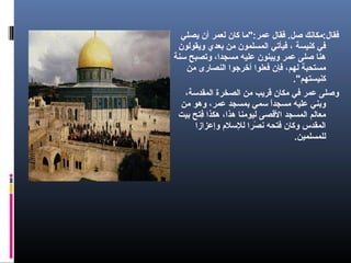 ‫يصلي‬ ‫أن‬ ‫لعمر‬ ‫كان‬ ‫عمر:"ما‬ ‫فقال‬ .‫صل‬ ‫فقال:مكانك‬
‫ويقولون‬ ‫بعدي‬ ‫من‬ ‫المسلمون‬ ‫فيأتي‬ ، ‫كنيسة‬ ‫في‬
‫سنة‬ ‫وتصبح‬ ،‫مسجدا‬ ‫عليه‬ ‫ويبنون‬ ‫عمر‬ ‫صلى‬ ‫هنا‬
‫من‬ ‫النصارى‬ ‫أخرجوا‬ ‫فعلوا‬ ‫فإن‬ ،‫لهم‬ ‫مستحبة‬
."‫كنيستهم‬
،‫المقدسة‬ ‫الصخرة‬ ‫من‬ ‫قريب‬ ‫مكان‬ ‫في‬ ‫عمر‬ ‫وصلى‬
‫من‬ ‫وهو‬ ،‫عمر‬ ‫بمسجد‬ ‫سمي‬ ‫ا‬ً ‫مسجد‬ ‫عليه‬ ‫وبني‬
‫بيت‬ ‫فتح‬ِ‫ت‬ ‫هكذا‬ ،‫هذا‬ ‫ليومنا‬ ‫القصى‬ ‫المسجد‬ ‫معالم‬
‫وإعزازا‬ ‫للسلم‬ ‫صرا‬ً  ‫ن‬ ‫فتحه‬ ‫وكان‬ ‫المقدس‬
.‫للمسلمين‬
 