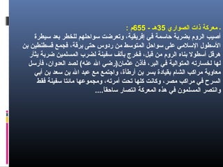 -‫الصواري‬ ‫ذات‬ ‫معركة‬35- ‫هـ‬655‫م‬:
‫سيطرة‬ ‫بعد‬ ‫للخطر‬ ‫سواحلهم‬ ‫وتعرضت‬ ،‫إفريقية‬ ‫في‬ ‫حاسمة‬ ‫بضربة‬ ‫الروم‬ ‫أصيب‬
‫بن‬ ‫قسطنطين‬ ‫فجمع‬ ،‫برقة‬ ‫حتى‬ ‫ردوس‬ ‫من‬ ‫المتوسط‬ ‫سواحل‬ ‫على‬ ‫السلمي‬ ‫السطول‬
‫يثأر‬ ‫ضربة‬ ‫المسلمين‬ ‫لضرب‬ ‫سفينة‬ ‫بألف‬ ‫فخرج‬ ،‫قبل‬ ‫من‬ ‫الروم‬ ‫بناه‬ ‫أسطول‬ ‫هرقل‬
‫فأرسل‬ ،‫العدوان‬ ‫لصد‬ (‫عنه‬ ‫ال‬ ‫عثمانلص)رضي‬ ‫فأذن‬ ،‫البر‬ ‫في‬ ‫المتوالية‬ ‫لخسارته‬ ‫لها‬
‫أبي‬ ‫بن‬ ‫سعد‬ ‫بن‬ ‫ال‬ ‫عبد‬ ‫مع‬ ‫واجتمع‬ ،‫أرطأة‬ ‫بن‬ ‫بسر‬ ‫بقيادة‬ ‫الشام‬ ‫مراكب‬ ‫معاوية‬
‫فقط‬ ‫سفينة‬ ‫مائتا‬ ‫ومجموعها‬ ،‫أمرته‬ ‫تحت‬ ‫كلها‬ ‫وكانت‬ ،‫مصر‬ ‫مراكب‬ ‫في‬ ‫السرح‬
‫ا‬ً ‫ساحق‬ ‫انتصار‬ ‫المعركة‬ ‫هذه‬ ‫في‬ ‫المسلمون‬ ‫وانتصر‬....
 