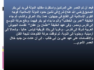 ‫بكر‬ ‫أبى‬ ‫يد‬ ‫في‬ ‫الدولة‬ ‫يمقاليد‬ ‫والستقرت‬ ‫المرتدين‬ ‫على‬ ‫النصر‬ ‫تم‬ ‫أن‬ ‫فبعد‬
‫فوجه‬ ‫اللسليمية؛‬ ‫الدولة‬ ‫حدود‬ ‫تأيمين‬ ‫في‬ ‫شرع‬ (‫عنه‬ ‫ال‬ ‫الصديق)رضي‬
‫جاء‬ ‫ثم‬ ،‫والشام‬ ‫العراق‬ ‫بلد‬ :‫هما‬ ،‫جبهتين‬ ‫في‬ ‫الفتح‬ ‫إلى‬ ‫اللسليمية‬ ‫القوى‬
‫التولسع‬ ‫حرثكة‬ ‫ودفع‬ ،‫فيهما‬ ‫بكر‬ ‫أبو‬ ‫بدأه‬ ‫يما‬ ‫وأتم‬ "‫الخطاب‬ ‫بن‬ ‫"عمر‬ ‫الخليفة‬
ً ‫الجيوش‬ ‫تقديمت‬ "‫عفان‬ ‫بن‬ ‫"عثمان‬ ‫الخليفة‬ ‫عهد‬ ‫وفى‬ ،‫ويمصر‬ ‫فارس‬ ‫إلى‬
‫إلى‬ ‫وشمال‬ ، ‫ا‬ً ‫حالي‬ ً ‫تونس‬ ‫إفريقية‬ ‫بلد‬ ‫إلى‬ ‫ا‬ً ‫وغرب‬ ، ‫فارس‬ ‫إلى‬ ‫شرقا‬ ‫العربية‬
‫الفتن‬ ‫نتيجة‬ ‫الفتوحات‬ ‫حرثكة‬ ‫توقفت‬ ‫ثم‬ ،‫النوبة‬ ‫إلى‬ ‫وجنوبا‬ ،‫أريمينية‬
‫رخلل‬ ‫جديد‬ ‫يمن‬ ‫عادت‬ ‫أن‬ ‫إلى‬ ، ‫طالب‬ ‫أبى‬ ‫بن‬ ‫علي‬ ‫عهد‬ ‫على‬ ‫والنقسايمات‬
...‫اليموي‬ ‫العصر‬
 