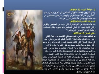 3‫البويب‬ ‫موقعة‬ -13/‫ه‬634:‫م‬
‫رأسها‬ ‫وعلى‬ ‫العراق‬ ‫في‬ ‫المسلمين‬ ‫لجيش‬ ‫المدادات‬ ‫الفاروق‬ ‫أرسل‬
‫من‬ ‫المسلمون‬ ‫وتمكن‬ ، ‫بالهجوم‬ ‫الفرس‬ ‫وبدأ‬ ،"‫حارثة‬ ‫بن‬ ‫"المثنى‬
‫ال‬ ‫من‬ ‫مؤزرا‬ ‫النصر‬ ‫هذا‬ ‫وكان‬ ،‫هجماتهم‬ ‫صد‬
4‫القادسية‬ ‫موقعة‬ -14/‫ه‬635:‫م‬
،‫والفرس‬ ‫المسلمين‬ ‫بين‬ ‫دارت‬ ‫التي‬ ‫المعارك‬ ‫أهم‬ ‫من‬ ‫المعركة‬ ‫هذه‬ ‫تعد‬
‫المسلمين‬ ‫أبطال‬ ‫بجهود‬ ‫ثم‬ ،‫للمسلمين‬ ‫تعالى‬ ‫ال‬ ‫بنصر‬ ‫انتهت‬ ‫والتي‬
."‫وقاص‬ ‫أبي‬ ‫بن‬ ‫"سعد‬ ‫قائدهم‬ ‫وحكمة‬
‫المدائن‬ ‫فتح‬ -16/‫هــ‬637:‫م‬
‫الفتح‬ ‫واصل‬ ‫بل‬ ‫القادسية‬ ‫فتح‬ ‫بعد‬ ‫وقاص‬ ‫أبى‬ ‫بن‬ ‫سعد‬ ‫يتوقف‬ ‫لم‬
‫وصل‬ ‫حتى‬ ،‫الفارسي‬ ‫للحكم‬ ‫التابعة‬ ‫البلدان‬ ‫باقي‬ ‫في‬ ‫ال‬ ‫دين‬ ‫ونشر‬
‫هو‬ ‫هرب‬ ‫الذي‬ ،‫الفرس‬ ‫كسرى‬ ‫عاصمة‬ ‫كانت‬ ‫التي‬ ‫المدائن‬ ‫مدينة‬ ‫إلى‬
‫وخزائن‬ ‫مال‬ ‫من‬ ‫عليه‬ ‫يقدر‬ ‫ما‬ ‫وحمل‬ ‫بلهطه‬ ‫ورجال‬ ‫قادته‬ ‫وكبار‬
‫وقاص‬ ‫أبي‬ ‫بن‬ ‫سعد‬ ‫فحاصرها‬ ،‫المدائن‬ ‫من‬ ‫هاربا‬ ‫وفر‬ ‫نساءه‬ ‫وحمل‬
‫ودخل‬ ،‫كسرى‬ ‫ترك‬ ‫ما‬ ‫كل‬ ‫المسلمون‬ ‫وغنم‬ ،‫وفتحها‬ ،‫شهرين‬ ‫مدة‬
،‫البيض‬ ‫القصر‬ ‫سعد‬ ‫ونزل‬ ،‫معارك‬ ‫غير‬ ‫من‬ ‫المدينة‬ ‫المسلمون‬
‫يكتف‬ ‫ولم‬ .‫النبوية‬ ‫المدينة‬ ‫إلى‬ ‫الفتح‬ ‫ببشائر‬ ‫وأرسل‬ ،‫مصلى‬ ‫واتخذه‬
‫البلدان‬ ‫لبقية‬ ‫الفتح‬ ‫فى‬ ‫يستمروا‬ ‫بأن‬ ‫جنوده‬ ‫أمر‬ ‫بل‬ ‫المدائن‬ ‫بفتح‬ ‫سعد‬
‫بقية‬ ‫فتح‬ ‫في‬ ‫المسلمون‬ ‫نجح‬ ‫وبالفعل‬ ،‫جنوده‬ ‫وملحقة‬ ‫لكسرى‬ ‫التابعة‬
‫إلى‬ ‫تركوه‬ ‫ما‬ ‫إرسال‬ ‫في‬ ‫سعد‬ ‫وشرع‬ ،‫الفارسي‬ ‫للحكم‬ ‫التابعة‬ ‫البلدان‬
‫)رضي‬ ‫عمر‬ ‫إلى‬ ‫ذلك‬ ‫وأرسل‬ ‫وسواره‬ ‫كسرى‬ ‫تاج‬ ‫بها‬ ‫وكان‬ ، ‫المدينة‬
.‫بالفتح‬ ‫وبشره‬ (‫عنه‬ ‫ال‬
 