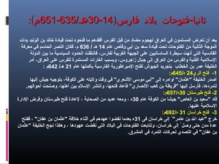 -‫فار‬ ‫بلد‬ ‫فتوحات‬ ‫ثانيا‬-‫فار‬ ‫بلد‬ ‫فتوحات‬ ‫ثانيا‬‫س‬‫س‬))1414--3030/‫هـ‬/‫هـ‬635635--651651:(‫م‬:(‫م‬
‫بدأت‬ ‫الوليد‬ ‫بن‬ ‫خالد‬ ‫قيادة‬ ‫تحت‬ ‫فتحوه‬ ‫ما‬ ‫أفقدهم‬ ‫الفرس‬ ‫قبل‬ ‫من‬ ‫مضاد‬ ‫لهجوم‬ ‫العراق‬ ‫في‬ ‫المسلمون‬ ‫تعرض‬ ‫أن‬ ‫بعد‬
‫عام‬ ‫وقاص‬ ‫أبي‬ ‫بن‬ ‫سعد‬ ‫قيادة‬ ‫تحت‬ ‫الفتوحات‬ ‫من‬ ‫الثانية‬ ‫الموجة‬14/ ‫هـ‬636‫معركة‬ ‫في‬ ‫الحاسم‬ ‫النصر‬ ‫فكان‬ ،‫م‬
‫الدولة‬ ‫بين‬ ‫ما‬ ‫السياسية‬ ‫الحدود‬ ‫فانتقلت‬ ،‫لفارس‬ ‫الغربية‬ ‫الجبهة‬ ‫على‬ ‫الساسانيين‬ ‫سيطرة‬ ‫أنهت‬ ‫التي‬ ‫القادسية‬
‫أمر‬ ،‫العراق‬ ‫على‬ ‫للفرس‬ ‫المستمرة‬ ‫الغارات‬ ‫وبسبب‬ ،‫زاجروس‬ ‫جبال‬ ‫إلى‬ ‫العراق‬ ‫من‬ ‫والفرس‬ ‫الفتية‬ ‫السلمية‬
‫الخطاب‬ ‫بن‬ ‫عمر‬ ‫الخليفة‬‫عام‬ ‫بأكملها‬ ‫الفارسية‬ ‫المبراهطورية‬ ‫لفتح‬ ‫الجيوش‬ ‫بتجريد‬21/‫هـ‬642‫م‬:
1‫الري‬ ‫فتح‬ -24/‫ه‬645:‫م‬
‫إليها‬ ‫جيش‬ ‫بتوجيه‬ ،‫الكوفة‬ ‫على‬ ‫وليته‬ ‫وقت‬ ‫في‬ "‫الشعري‬ ‫موسى‬ ‫"أبي‬ ‫إلى‬ ‫أوامره‬ "‫"عثمان‬ ‫الخليفة‬ ‫أصدر‬
.‫أحوالهم‬ ‫وصلحت‬ ،‫أهلها‬ ‫بين‬ ‫السلم‬ ‫وانتشر‬ ،‫فتحها‬ ‫فأعاد‬ "‫النصاري‬ ‫كعب‬ ‫بن‬ ‫"قريظة‬ ‫إليها‬ ‫فأرسل‬ ،‫لتمردها‬
2‫هطبرستان‬ ‫فتح‬ -30/‫ه‬657:‫م‬
‫عام‬ ‫الكوفة‬ ‫من‬ ‫جيشا‬ "‫العاص‬ ‫بن‬ ‫"سعيد‬ ‫قاد‬30‫الدارة‬ ‫وفرض‬ ‫هطبرستان‬ ‫فتح‬ ‫لعادة‬ ، ‫الصحابة‬ ‫من‬ ‫عديد‬ ‫ومعه‬ ، ‫ه‬
.‫عليها‬ ‫السلمية‬
3‫خراسان‬ ‫فتح‬ -31/‫ه‬692:‫م‬
‫فى‬ ‫خراسان‬ ‫إلى‬ ُ "‫عامر‬ ‫بن‬ ‫ال‬ ‫"عبد‬ ‫خرج‬31‫ففتح‬ ، "‫عفان‬ ‫بن‬ ‫"عثمان‬ ‫خلفة‬ ‫أثناء‬ ‫في‬ ‫عهدهم‬ ‫نقضوا‬ ‫بعدما‬ ‫ه‬
‫"عثمان‬ ‫الخليفة‬ ‫نجح‬ ‫وهكذا‬ ، ‫عهودها‬ ‫نقضت‬ ‫التي‬ ‫البلد‬ ‫في‬ ‫الفتوحات‬ ‫وتتابعت‬ ،‫خراسان‬ ‫إلى‬ ُ ‫وصل‬ ‫حتى‬ ‫مدن‬ ‫عدة‬
.‫المشرق‬ ‫في‬ ‫التمرد‬ ‫لحركات‬ ‫التصدي‬ ‫في‬ "‫عفان‬ ‫بن‬
 