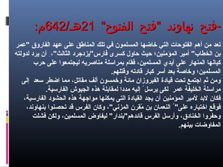 " " -‫الفتوح‬ ‫فتح‬ ‫نهاوند‬ ‫فتح‬" " -‫الفتوح‬ ‫فتح‬ ‫نهاوند‬ ‫فتح‬2121/‫هـ‬/‫هـ‬642642:‫م‬:‫م‬
‫"عمر‬ ‫الفاروق‬ ‫عهد‬ ‫على‬ ‫المناهطق‬ ‫تلك‬ ‫في‬ ‫المسلمون‬ ‫خاضها‬ ‫التي‬ ‫الفتوحات‬ ‫أهم‬ ‫من‬ ‫تعد‬
‫لدولته‬ ‫يرد‬ ‫أن‬ ِ ،"‫الثالث‬ ‫فارس"يزدجرد‬ ‫كسرى‬ ‫حاول‬ ‫حيث‬ ‫المؤمنين؛‬ ‫أمير‬ "‫الخطاب‬ ‫بن‬
‫حرب‬ ‫على‬ ‫ليجتمعوا‬ ‫مناصريه‬ ‫بمراسلة‬ ‫فقام‬ ،‫المسلمين‬ ‫أيدي‬ ‫على‬ ‫المنهار‬ ‫كيانها‬
.‫وقتلهم‬ ‫قادته‬ ‫كبار‬ ‫أسر‬ ‫بعد‬ ‫وخاصة‬ ‫المسلمين؛‬
‫إلى‬ ‫سعد‬ ‫اضطر‬ ‫مما‬ ،‫مقاتل‬ ‫ألف‬ ‫وخمسون‬ ‫مائة‬ ‫الفيروزان‬ ‫قيادة‬ ‫تحت‬ ‫اجتمع‬ ‫ثم‬ ‫ومن‬
.‫الفارسية‬ ‫الجيوش‬ ‫هذه‬ ‫لمقابلة‬ ‫مددا‬ ‫إليه‬ ً ‫يرسل‬ ‫لكى‬ ‫عمر‬ ‫الخليفة‬ ‫مراسلة‬
،‫الفارسية‬ ‫الحشود‬ ‫هذه‬ ‫مواجهة‬ ‫يمكنها‬ ‫التى‬ ‫القيادة‬ ‫يجد‬ ‫أن‬ ‫المؤمنين‬ ‫لمير‬ ‫لبد‬ ‫فكان‬
،‫بنهاوند‬ ‫تحصنوا‬ ‫قد‬ ‫الفرس‬ ‫وكان‬ ،"‫المزني‬ ‫مقرن‬ّ‫ق‬ ‫بن‬ ‫النعمان‬ ُ "‫على‬ ‫اختياره‬ ‫فوقع‬
‫فشلت‬ ‫ولكن‬ ،‫المسلمين‬ ‫ليفاوض‬ "‫قائدهم"بندار‬ ‫الفرس‬ ‫وأرسل‬ ،‫الخنادق‬ ‫وحفروا‬
.‫بينهم‬ ‫المفاوضات‬
 