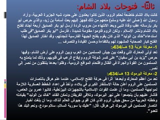 : -‫الشام‬ ‫بلد‬ ‫فتوحات‬ ‫ثالثا‬: -‫الشام‬ ‫بلد‬ ‫فتوحات‬ ‫ثالثا‬
‫وأراد‬ ،‫العربية‬ ‫الجزيرة‬ ‫شبه‬ ‫حدود‬ ‫على‬ ‫يعتدون‬ ‫كانوا‬ ‫الذين‬ ،‫الروم‬ ‫لحكم‬ ‫خاضعة‬ ‫الشام‬ ‫بلد‬ ‫كانت‬
‫أبو‬ ‫حرص‬ ‫والذي‬ ،‫زيد‬ ‫بن‬ ‫أسامة‬ ‫بعث‬ ‫إليهم‬ ‫فجهز‬ ‫ذلك‬ ‫من‬ ‫منعهم‬ (‫وسلم‬ ‫عليه‬ ‫ال‬ ‫صلى‬ ) ‫ال‬ ‫رسول‬
‫لفتح‬ ‫أجناد‬ ‫أربعة‬ ‫الصديق‬ ‫بكر‬ ‫أبو‬ ‫أرسل‬ ‫الردة‬ ‫حروب‬ ‫من‬ ‫النتهاء‬ ‫وبعد‬ ‫النبى‬ ‫وفاة‬ ‫عقب‬ ‫بإرساله‬ ‫بكر‬
‫طلب‬ ‫الصديق"فى‬ ‫بكر‬ ‫"أبو‬ ‫فأرسل‬ ، ‫شديدة‬ ‫مقاومة‬ ‫قاوموا‬ ‫الروم‬ ‫ولكن‬ ، ‫السلم‬ ‫ونشر‬ ‫الشام‬ ‫بلد‬
‫لهذا‬ ‫الصديق‬ ‫اختار‬ ‫وقد‬ ،‫لنجدتهم‬ ‫الفارسية‬ ‫الجبهة‬ ‫بفتح‬ ‫يقوم‬ ‫كان‬ ‫الذى‬ "‫الوليد‬ ‫بن‬ ‫استدعاء"خالد‬
... ‫والتصرف‬ ‫القيادة‬ ‫وحسن‬ ‫بالكفاءة‬ ‫لهم‬ ‫المشهود‬ ‫الصحابة‬ ‫كبار‬ ‫الفتح‬
1‫ربة‬ْ‫ب‬ ‫ع‬ ‫معركة‬ -13/‫هـــ‬634:‫م‬
‫وفيها‬ ،‫الشام‬ ‫أرض‬ ‫على‬ ‫الروم‬ ‫وبين‬ ‫العرب‬ ‫من‬ ‫المسلمين‬ ‫جيش‬ ‫بين‬ ‫وقعت‬ ‫التي‬ ‫المعارك‬ ‫أولى‬ ‫تعد‬
‫به‬ ‫يتمتع‬ ‫لما‬ ‫وذلك‬ ،‫قلوبهم‬ ‫فى‬ ‫الرعب‬ ‫وإيقاع‬ ‫الروم‬ ‫شوكة‬ ‫كسر‬ ‫على‬ "‫سفيان‬ ‫أبى‬ ‫بن‬ ‫"يزيد‬ ‫حرص‬
‫إلى‬ ‫نصر‬ ‫من‬ ‫ينتقلون‬ ‫بعدها‬ ‫وظلوا‬ ،‫الرومية‬ ‫المواقع‬ ‫واقتحام‬ ‫القتال‬ ‫في‬ ‫والجرأة‬ ‫القوة‬ ‫من‬ ‫المسلمون‬
.‫نصر‬
2‫اليرموك‬ ‫معركة‬ -13/‫هـــ‬634:‫م‬
‫بانتصارات‬ ‫هرقل‬ ‫علم‬ ‫عندما‬ ،‫السلمي‬ ‫الفتح‬ ‫حركة‬ ‫في‬ ‫أثرا‬ َ ‫وأبعدها‬ ‫المعارك‬ ‫أعظم‬ ‫من‬ ‫تعد‬
‫اللزمة‬ ‫العسكرية‬ ‫الخطط‬ ‫إعداد‬ ‫في‬ ‫وأخذ‬ ،‫بلده‬ ‫في‬ ‫الكبرى‬ ‫الستنفار‬ ‫حالة‬ ‫أعلن‬ ‫الروم‬ ‫على‬ ‫المسلمين‬
،‫العاص‬ ‫بن‬ ‫عمرو‬ ‫كاتبوا‬ ،‫البيزنطية‬ ‫بالتجهيزات‬ ‫السلمية‬ ‫القوات‬ ‫علمت‬ ‫أن‬ ‫وما‬ ،‫المسلمين‬ ‫لمواجهة‬
‫بقيادته‬ "‫الوليد‬ ‫بن‬ ‫"خالد‬ ‫القائد‬ ‫وتمكن‬ ‫الفريقان‬ ‫وتلقى‬ ،‫اليرموك‬ ‫نهر‬ ‫على‬ ‫يتجمعوا‬ ‫بأن‬ ‫عليهم‬ ‫فأشار‬
‫أخبار‬ ‫بلغت‬ ‫أن‬ ‫وما‬ ،‫آنذاك‬ ‫العالم‬ ‫جيوش‬ ‫أقوى‬ ‫كان‬ ‫الذي‬ ‫الروم‬ ‫جيش‬ ‫سحق‬ ‫من‬ ‫الحربية‬ ‫وخطته‬
‫هذا‬ ‫البلد‬ ‫ونعم‬ ،‫مودع‬ ‫سلم‬ ،‫السلم‬ ‫سورية‬ ‫يا‬ ‫"عليك‬ :‫قال‬ ،‫هرقل‬ ‫إلى‬ ‫اليرموك‬ ‫في‬ ‫المسلمين‬ ‫انتصار‬
."‫للعدو‬
 