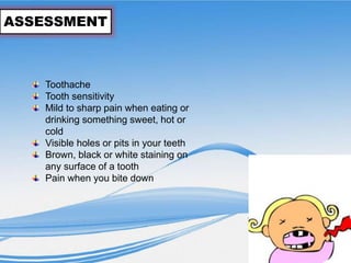 ASSESSMENT
Toothache
Tooth sensitivity
Mild to sharp pain when eating or
drinking something sweet, hot or
cold
Visible holes or pits in your teeth
Brown, black or white staining on
any surface of a tooth
Pain when you bite down
 