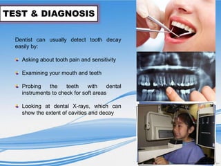 TEST & DIAGNOSIS
Dentist can usually detect tooth decay
easily by:
Asking about tooth pain and sensitivity
Examining your mouth and teeth
Probing the teeth with dental
instruments to check for soft areas
Looking at dental X-rays, which can
show the extent of cavities and decay
 
