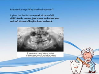 Panoramic x-rays: Why are they important?
It gives the dentists an overall picture of all
child's teeth, sinuses, jaw bones, and other hard
and soft tissues of his/her head and neck.
 