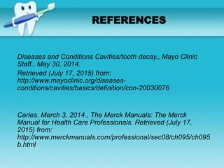 Diseases and Conditions Cavities/tooth decay., Mayo Clinic
Staff., May 30, 2014.
Retrieved (July 17, 2015) from:
http://www.mayoclinic.org/diseases-
conditions/cavities/basics/definition/con-20030076
Caries. March 3, 2014., The Merck Manuals: The Merck
Manual for Health Care Professionals. Retrieved (July 17,
2015) from:
http://www.merckmanuals.com/professional/sec08/ch095/ch095
b.html
REFERENCES
 