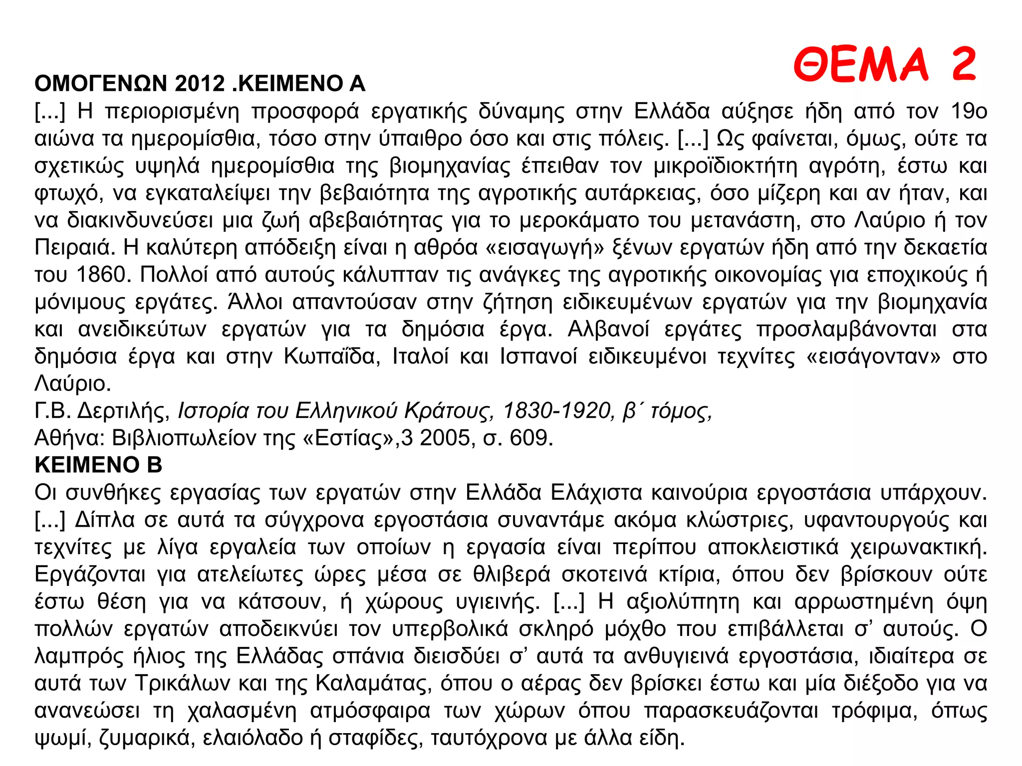 ΠΗΓΗ
Ο εργασιακός Μεσαίωνας των μεταλλωρύχων του Λαυρίου
Για την πρώτη απεργία των μεταλλωρύχων του Λαυρίου, έχουμε πολύ λίγες πληροφορίες. Γνωστό
μονάχα είναι πως η απεργία του 1883 είναι η πρώτη, όχι όμως και η τελευταία που έγινε στα
μεταλλεία του Λαυρίου.
Η δεύτερη απεργία έγινε το μήνα Ιούλη του 1887. Πρέπει να το τονίσουμε πως οι μεταλλωρύχοι
του Λαυρίου δεν ήταν καθόλου οργανωμένοι στα χρόνια εκείνα. Το ταξικό τους ένστιχτο όμως
τους έσπρωχνε στην απεργία, γιατί περνούσαν μια ζωή σκυλίσια. Δούλευαν 12-14 ώρες και
παίρνανε μεροκάματο από 2 ίσαμε 3 δραχμές. Αν ρωτάτε το που κοιμόντουσαν, θα φρίξετε
διαβάζοντας τις εφημερίδες της τοτινής εποχής. Οι σκλάβοι της αρχαιότητας δε ζούσαν χειρότερα
από τους νεότερους σκλάβους του Σερπιέρη. Εξάλλου δεν περνούσε βδομάδα που να μη
σκοτωθούν κι ένας δύο εργάτες από τα βουλιμέντα και τα φουρνέλα. Στην θέση Δασκαλειό, εκεί
που ήταν στα χρόνια εκείνα ανοιγμένο μεταλλείο, παραχώθηκαν πολλοί εργάτες, χωρίς η Εταιρεία
να δώσει πεντάρα τσακιστή γι’ αποζημίωση στις οικογένειές τους. Ακόμα οι παλιοί Λαυριώτες
διηγούνται πως ο Σερπιέρης είχε φκιάσει στο δεύτερο πάτωμα του πηγαδιού της Καμάριζας, πλάι
στη μηχανή, μια μαρμαρένια κάμαρα, κι’ εκεί κρύβονταν τα πτώματα των σκοτωμένων από τα
φουρνέλα και τα βουλιμέντα. Τη νύχτα ο καροτσέρης Κάλιος Μάνθος, από τους σπιτικούς του
Σερπιέρη, μαζί με άλλους πιστούς της Εταιρείας βγάζανε στα κρυφά τα πτώματα και τα πήγαιναν
και τα παράχωναν στα πεύκα του Άη Κωνσταντίνου.
Έτσι, κάτω από τις συνθήκες αυτές, που θύμιζαν μεσαίωνα, οι μεταλλωρύχοι για δεύτερη φορά
σηκώνουν κεφάλι κι’ απεργούν.
Γ. Κορδάτου, ό.π., σ. 35
 Με βάση το παράθεμα και τις ιστορικές σας γνώσεις να αναφερθείτε στις συνθήκες
εργασίας των εργατών κατά το 19ο αιώνα
ΘΕΜΑ 1
 