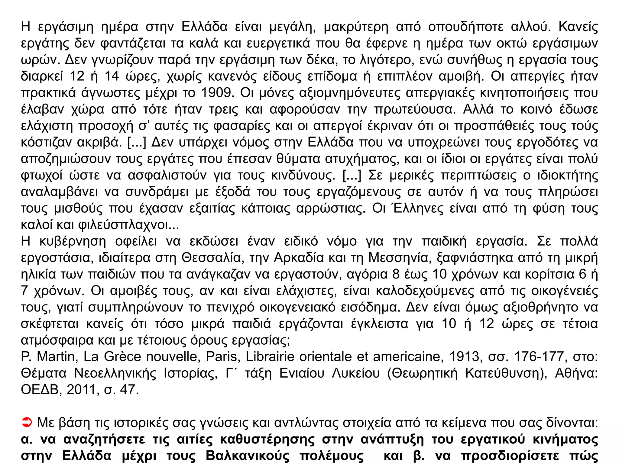 ΘΕΜΑ 2ΟΜΟΓΕΝΩΝ 2012 .ΚΕΙΜΕΝΟ Α
[...] Η περιορισμένη προσφορά εργατικής δύναμης στην Ελλάδα αύξησε ήδη από τον 19ο αιώνα τα
ημερομίσθια, τόσο στην ύπαιθρο όσο και στις πόλεις. [...] Ως φαίνεται, όμως, ούτε τα σχετικώς
υψηλά ημερομίσθια της βιομηχανίας έπειθαν τον μικροϊδιοκτήτη αγρότη, έστω και φτωχό, να
εγκαταλείψει την βεβαιότητα της αγροτικής αυτάρκειας, όσο μίζερη και αν ήταν, και να
διακινδυνεύσει μια ζωή αβεβαιότητας για το μεροκάματο του μετανάστη, στο Λαύριο ή τον
Πειραιά. Η καλύτερη απόδειξη είναι η αθρόα «εισαγωγή» ξένων εργατών ήδη από την δεκαετία
του 1860. Πολλοί από αυτούς κάλυπταν τις ανάγκες της αγροτικής οικονομίας για εποχικούς ή
μόνιμους εργάτες. Άλλοι απαντούσαν στην ζήτηση ειδικευμένων εργατών για την βιομηχανία και
ανειδικεύτων εργατών για τα δημόσια έργα. Αλβανοί εργάτες προσλαμβάνονται στα δημόσια
έργα και στην Κωπαΐδα, Ιταλοί και Ισπανοί ειδικευμένοι τεχνίτες «εισάγονταν» στο Λαύριο.
Γ.Β. Δερτιλής, Ιστορία του Ελληνικού Κράτους, 1830-1920, β΄ τόμος,
Αθήνα: Βιβλιοπωλείον της «Εστίας»,3 2005, σ. 609.
ΚΕΙΜΕΝΟ Β
Οι συνθήκες εργασίας των εργατών στην Ελλάδα Ελάχιστα καινούρια εργοστάσια υπάρχουν. [...]
Δίπλα σε αυτά τα σύγχρονα εργοστάσια συναντάμε ακόμα κλώστριες, υφαντουργούς και τεχνίτες
με λίγα εργαλεία των οποίων η εργασία είναι περίπου αποκλειστικά χειρωνακτική. Εργάζονται για
ατελείωτες ώρες μέσα σε θλιβερά σκοτεινά κτίρια, όπου δεν βρίσκουν ούτε έστω θέση για να
κάτσουν, ή χώρους υγιεινής. [...] Η αξιολύπητη και αρρωστημένη όψη πολλών εργατών
αποδεικνύει τον υπερβολικά σκληρό μόχθο που επιβάλλεται σ’ αυτούς. Ο λαμπρός ήλιος της
Ελλάδας σπάνια διεισδύει σ’ αυτά τα ανθυγιεινά εργοστάσια, ιδιαίτερα σε αυτά των Τρικάλων και
της Καλαμάτας, όπου ο αέρας δεν βρίσκει έστω και μία διέξοδο για να ανανεώσει τη χαλασμένη
ατμόσφαιρα των χώρων όπου παρασκευάζονται τρόφιμα, όπως ψωμί, ζυμαρικά, ελαιόλαδο ή
σταφίδες, ταυτόχρονα με άλλα είδη.
 