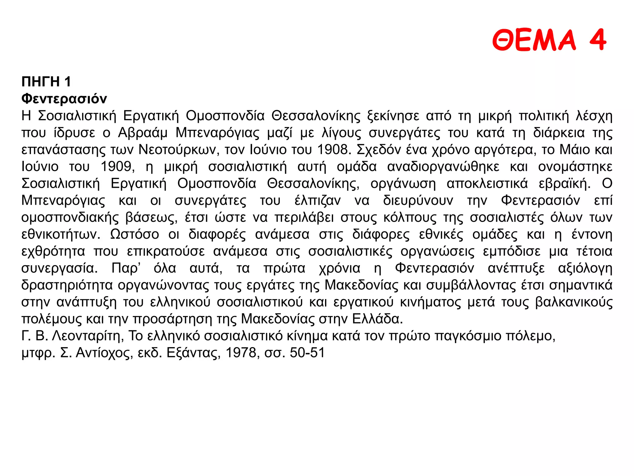 Την ημέραν εκείνην όλος ο στρατός Θεσσαλονίκης ήτο εν επιφυλακή, το δε ιππικόν είχε
περιζώσει την πλατείαν. Μ’ όλα ταύτα το συλλαλητήριον εσημείωσεν εξαρετικην επιτυχίαν. Μϊα
ανθρωποπλημμυρα κατέκλυσε τας οδούς και εγέμισε γρήγορα όχι μόνον την πλατείαν, αλλά και
όλας τας παρόδους. Το ιππικόν ηναγκάσθη να ευρύνη διαρκώς περισσότερον την περιζωσθείσαν
περιοχήν δια να περιλάβη όλον εκείνον τον ανθρώπινον όγκον. Εις έναν εξώστην των δύο
μεγάλων κτιρίων έναντι του Τελωνείου εστήθησαν αι σημαίαι των σωματείων.
Γ. Κορδάτου, ό.π., σσ. 241-244
 Με βάση το παράθεμα και τις ιστορικές σας γνώσεις να τεκμηριώσετε την
άποψη του βιβλίου σας ότι «η Φεντερασιόν αποτέλεσε σημαντικό δίαυλο για
το πέρασμα της σοσιαλιστικής και εργατικής ιδεολογίας στη χώρα».
 Γαλλική λιθογραφία με τους διαφορετικούς πληθυσμούς που
κατοικούσαν στη Θεσσαλονίκη. 1916. Πηγή: www.museduc.gr
 