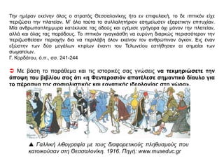 ΠΗΓΗ 1
Φεντερασιόν
Φεντερασιόν ετιτλοφορήθη η σοσιαλιστική οργάνωσις Θεσσαλονίκης. …
Το σπουδαιότερον έργον της Φεντερασιόν ήτο η μεταξύ των Ισραηλιτών (ιδεολογική) διδασκαλία,
η παρακολούθησις των σωματείων, η οργάνωσις διαλέξεων, συζητήσεων κλπ. Υπήρχε όμως
έλλειψις σχετικών βιβλίων και εφημερίδων. Οι εργάται δεν ήξευραν άλλην γλώσσαν πλην της
ισπανοεβραϊκής. Έπρεπε να εκδοθή εν φύλλον ...
Η εφημερίς αυτή εβαπτίσθη Εφημερίς των Εργατών και εξεδόθη κατ’ αρχάς μεν εις 4 γλώσσας,
τουρκικήν, ελληνικήν, βουλγαρικήν και ισπανοεβραϊκήν (τέσσαρα φύλλα μόνον), ακολούθως δε
εις δύο μόνον, βουλγαρικήν και ισπανοεβραϊκην (πέντε άλλα φύλλα). Αι 100 λίρες είχον εξατμισθή
εις έξοδα μεταφράσεως κυρίως, και η Εφημερίς των Εργατών εξέπνευσε μαζί των. Αλλ’ η ιδέα της
εκδόσεως εφημερίδος δεν εναυάγησεν. Απεναντίας αργότερον εκαρποφόρησε. Παραλλήλως προς
την διδασκαλίας του σοσιαλισμού, η Φεντερασιόν εφρόντιζε και δια τα εργατικά σωματεία ...
Η Νεοτουρκική κυβέρνησις παρηκολούθει υπόπτως την αναπτυσσομένην ζύμωσιν. Απεργίαι των
σιδηροδρομικών όλων των ευρωπαϊκών δικτύων ετάραξε τα νεύρα του κομιτάτου. Ο τότε
υπουργός των Εσωτερικών Φερίτ πασάς συνέταξε και υπέβαλε εις την οθωμανικήν Βουλήν
νομοσχέδιον δια του οποίου απηγορεύετο το δικαίωμα της απεργίας εις τους οπωσδήποτε
εργαζομένους εις υπηρεσίας «δημοσίας ανάγκης» ως οι σιδηροδρομικοί, τροχιοδρομικοί κλπ.
Εξ’αφορμής του νομοσχεδίου τούτου εξαπελύθη εκ Θεσσαλονίκης κύμα αγανακτησεως και
διαμαρτυρίας, το οποίον, διατρέξαν την Μακεδονίαν και Θράκην, μετεδόθη εις όλην την Μικράν
Ασίαν. Το πρώτον συλλαλητήριον ωργανώθη εν Θεσσαλονίκη, ουχί άνευ εμποδίων και
προστριβών με τας αρχάς, αι οποίαι δεν ηννόουν να το επιτρέψουν …
ΘΕΜΑ 3
 