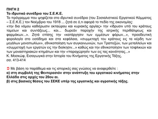 ΘΕΜΑ 4
ΠΗΓΗ 1
Φεντερασιόν
Η Σοσιαλιστική Εργατική Ομοσπονδία Θεσσαλονίκης ξεκίνησε από τη μικρή πολιτική λέσχη που
ίδρυσε ο Αβραάμ Μπεναρόγιας μαζί με λίγους συνεργάτες του κατά τη διάρκεια της επανάστασης
των Νεοτούρκων, τον Ιούνιο του 1908. Σχεδόν ένα χρόνο αργότερα, το Μάιο και Ιούνιο του 1909,
η μικρή σοσιαλιστική αυτή ομάδα αναδιοργανώθηκε και ονομάστηκε Σοσιαλιστική Εργατική
Ομοσπονδία Θεσσαλονίκης, οργάνωση αποκλειστικά εβραϊκή. Ο Μπεναρόγιας και οι συνεργάτες
του έλπιζαν να διευρύνουν την Φεντερασιόν επί ομοσπονδιακής βάσεως, έτσι ώστε να περιλάβει
στους κόλπους της σοσιαλιστές όλων των εθνικοτήτων. Ωστόσο οι διαφορές ανάμεσα στις
διάφορες εθνικές ομάδες και η έντονη εχθρότητα που επικρατούσε ανάμεσα στις σοσιαλιστικές
οργανώσεις εμπόδισε μια τέτοια συνεργασία. Παρ’ όλα αυτά, τα πρώτα χρόνια η Φεντερασιόν
ανέπτυξε αξιόλογη δραστηριότητα οργανώνοντας τους εργάτες της Μακεδονίας και
συμβάλλοντας έτσι σημαντικά στην ανάπτυξη του ελληνικού σοσιαλιστικού και εργατικού
κινήματος μετά τους βαλκανικούς πολέμους και την προσάρτηση της Μακεδονίας στην Ελλάδα.
Γ. Β. Λεονταρίτη, Το ελληνικό σοσιαλιστικό κίνημα κατά τον πρώτο παγκόσμιο πόλεμο,
μτφρ. Σ. Αντίοχος, εκδ. Εξάντας, 1978, σσ. 50-51
 