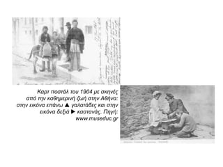  Καρτ ποστάλ του 1904 με σκηνές από την
καθημερινή ζωή στην Αθήνα: γαλατάδες και καστανάς.
Πηγή: www.museduc.gr
 Λαϊκή συνοικία στην
Αθήνα. Είναι εμφανής η
απουσία στοιχειωδών όρων
υγιεινής διαβίωσης, γεγονός που
επιδείνωνε τις συνθήκες της
καθημερινής ζωής των
ανθρώπων.
http://www.fhw.gr/chronos
 