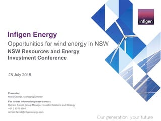 Infigen Energy
28 July 2015
Opportunities for wind energy in NSW
NSW Resources and Energy
Investment Conference
Presenter:
Miles George, Managing Director
For further information please contact:
Richard Farrell, Group Manager, Investor Relations and Strategy
+61 2 8031 9901
richard.farrell@infigenenergy.com
 