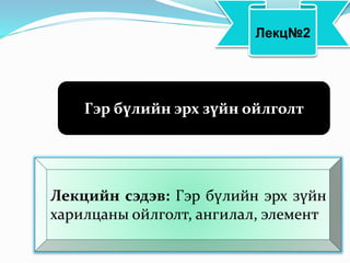 Лекц№2
Гэр бүлийн эрх зүйн ойлголт
Лекцийн сэдэв: Гэр бүлийн эрх зүйн
харилцаны ойлголт, ангилал, элемент
 