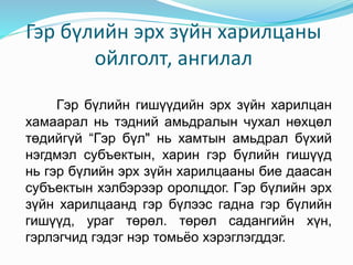 Гэр бүлийн эрх зүйн харилцаны
ойлголт, ангилал
Гэр бүлийн гишүүдийн эрх зүйн харилцан
хамаарал нь тэдний амьдралын чухал нөхцөл
төдийгүй “Гэр бүл" нь хамтын амьдрал бүхий
нэгдмэл субъектын, харин гэр бүлийн гишүүд
нь гэр бүлийн эрх зүйн харилцааны бие даасан
субъектын хэлбэрээр оролцдог. Гэр бүлийн эрх
зүйн харилцаанд гэр бүлээс гадна гэр бүлийн
гишүүд, ураг төрөл. төрөл садангийн хүн,
гэрлэгчид гэдэг нэр томьёо хэрэглэгддэг.
 