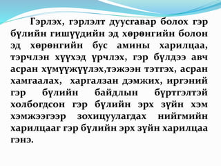 Гэрлэх, гэрлэлт дуусгавар болох гэр
бүлийн гишүүдийн эд хөрөнгийн болон
эд хөрөнгийн бус амины харилцаа,
тэрчлэн хүүхэд үрчлэх, гэр бүлдээ авч
асран хүмүүжүүлэх,тэжээн тэтгэх, асран
хамгаалах, харгалзан дэмжих, иргэний
гэр бүлийн байдлын бүртгэлтэй
холбогдсон гэр бүлийн эрх зүйн хэм
хэмжээгээр зохицуулагдах нийгмийн
харилцааг гэр бүлийн эрх зүйн харилцаа
гэнэ.
 