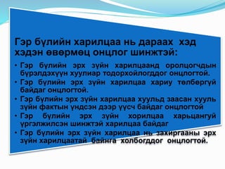 Гэр бүлийн харилцаа нь дараах хэд
хэдэн өвөрмөц онцлог шинжтэй:
• Гэр бүлийн эрх зүйн харилцаанд оролцогчдын
бүрэлдэхүүн хуулиар тодорхойлогддог онцлогтой.
• Гэр бүлийн эрх зүйн харилцаа хариу төлбөргүй
байдаг онцлогтой.
• Гэр бүлийн эрх зүйн харилцаа хуульд заасан хууль
зүйн фактын үндсэн дээр үүсч байдаг онцлогтой
• Гэр бүлийн эрх зүйн хорилцаа харьцангуй
үргэлжилсэн шинжтэй харилцаа байдаг
• Гэр бүлийн эрх зүйн харилцаа нь захиргааны эрх
зүйн харилцаатай байнга холбогддог онцлогтой.
 