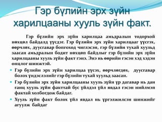 Гэр бүлийн эрх зүйн
харилцааны хууль зүйн факт.
Гэр бүлийн эрх зүйн харилцаа амьдралын тодорхой
нөхцөл байдалд үүсдэг. Гэр бүлийн эрх зүйн харилцааг үүсгэх,
өөрчлөх, дуусгавар бопгоход чиглэсэн, гэр бүлийн тухай хуульд
заасан амьдралын бодит нөхцөп байдлыг гэр бүлийн эрх зүйн
харилцааны хууль зүйн факт гэнэ. Энэ нь өөрийн гэсэн хэд хэдэн
онцлог шинжтэй.
 Гэр бүлийн эрх зүйн харилцаа үүсэх, өөрчлөгдөх, дуусгавар
болох үндэслэлийг гэр бүлийн тухай хуульд заасан.
 Гэр бүлийн эрх зүйн харилцааны хууль зүйн үр дагавар нь дан
ганц хууль зүйн факттай бус үйлдэл үйл явдал гэсэн нийлмэп
фактай холбогдож байдаг.
 Хууль зүйн факт болох үйл явдал нь үргэлжилсэн шинжийг
агуулж байдаг
 