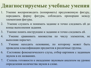 Диагностируемые учебные умения
1. Умение воспроизводить (копировать) предложенную фигуру,
передавать форму фигуры, соблюдать пропорции между
элементами фигуры.
2. Умение слушать и понимать задание и точно следовать ей до
конца выполнения задания.
3. Умение понять инструкцию к заданию и точно следовать ей.
4. Умение сравнивать множества по числу элементов, не
выполняя пересчет.
5. Умение находить основание, по которому может быть
проведена классификация предметов в различные группы.
6. Состояние фонематического слуха, отбор картинок с заданным
звуком в их названиях.
7. Степень готовности к овладению звуковым анализом на уровне
определения количества звуков в слове.
 