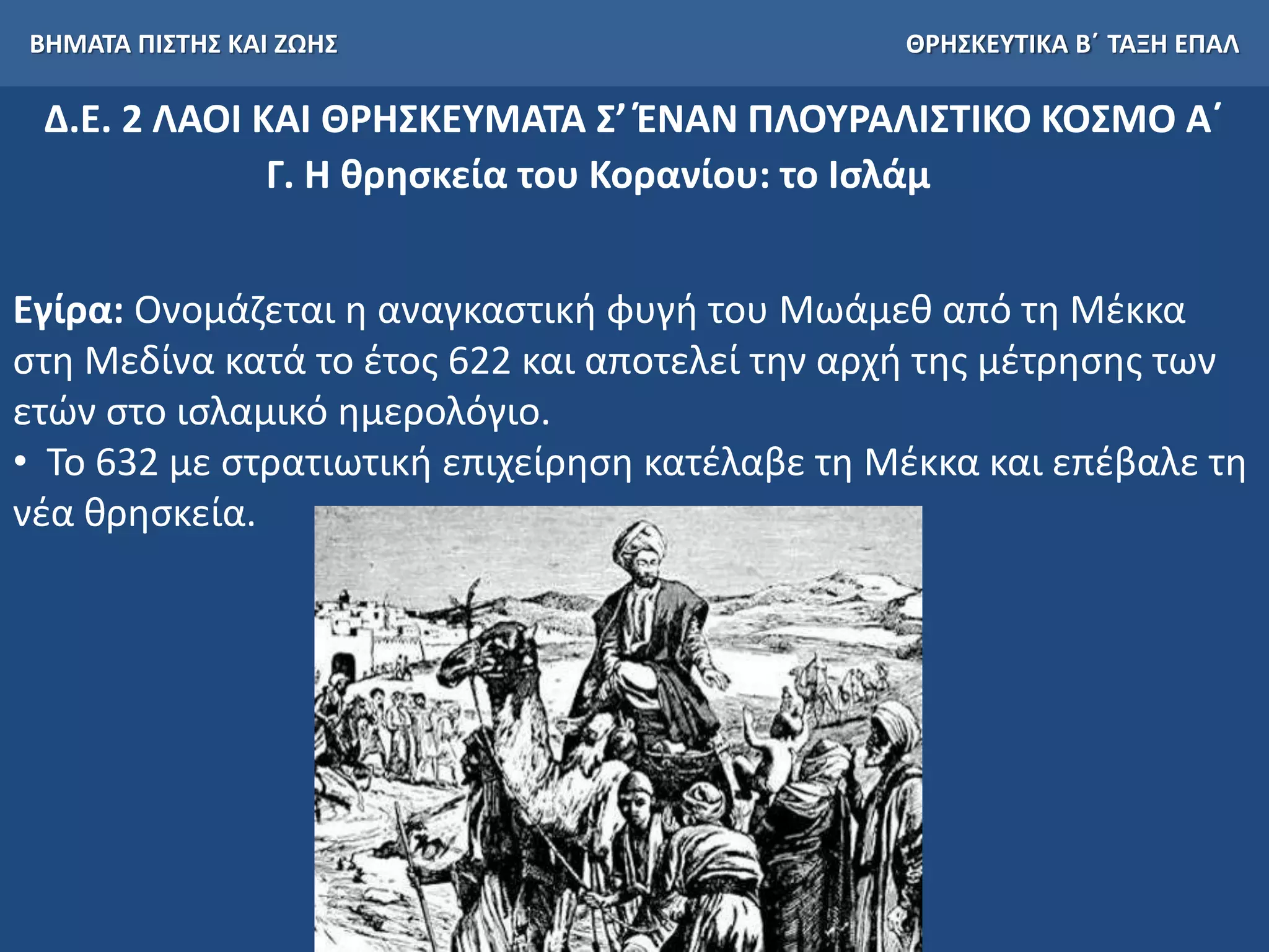 ΒΗΜΑΤΑ ΠΙΣΤΗΣ ΚΑΙ ΖΩΗΣ ΘΡΗΣΚΕΥΤΙΚΑ Β΄ ΤΑΞΗ ΕΠΑΛ
Δ.Ε. 2 ΛΑΟΙ ΚΑΙ ΘΡΗΣΚΕΥΜΑΤΑ Σ’ ΈΝΑΝ ΠΛΟΥΡΑΛΙΣΤΙΚΟ ΚΟΣΜΟ Α΄
Γ. Η θρησκεία του Κορανίου: το Ισλάμ
Εγίρα: Ονομάζεται η αναγκαστική φυγή του Μωάμεθ από τη Μέκκα
στη Μεδίνα κατά το έτος 622 και αποτελεί την αρχή της μέτρησης των
ετών στο ισλαμικό ημερολόγιο.
• Το 632 με στρατιωτική επιχείρηση κατέλαβε τη Μέκκα και επέβαλε τη
νέα θρησκεία.
 