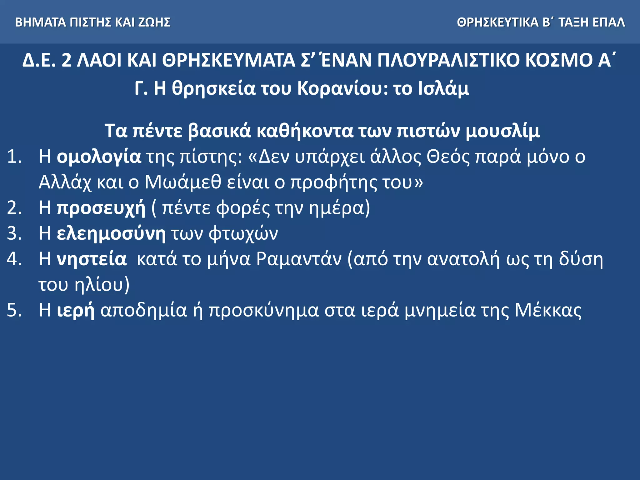ΒΗΜΑΤΑ ΠΙΣΤΗΣ ΚΑΙ ΖΩΗΣ ΘΡΗΣΚΕΥΤΙΚΑ Β΄ ΤΑΞΗ ΕΠΑΛ
Δ.Ε. 2 ΛΑΟΙ ΚΑΙ ΘΡΗΣΚΕΥΜΑΤΑ Σ’ ΈΝΑΝ ΠΛΟΥΡΑΛΙΣΤΙΚΟ ΚΟΣΜΟ Α΄
Γ. Η θρησκεία του Κορανίου: το Ισλάμ
Τα πέντε βασικά καθήκοντα των πιστών μουσλίμ
1. Η ομολογία της πίστης: «Δεν υπάρχει άλλος Θεός παρά μόνο ο
Αλλάχ και ο Μωάμεθ είναι ο προφήτης του»
2. Η προσευχή ( πέντε φορές την ημέρα)
3. Η ελεημοσύνη των φτωχών
4. Η νηστεία κατά το μήνα Ραμαντάν (από την ανατολή ως τη δύση
του ηλίου)
5. Η ιερή αποδημία ή προσκύνημα στα ιερά μνημεία της Μέκκας
 