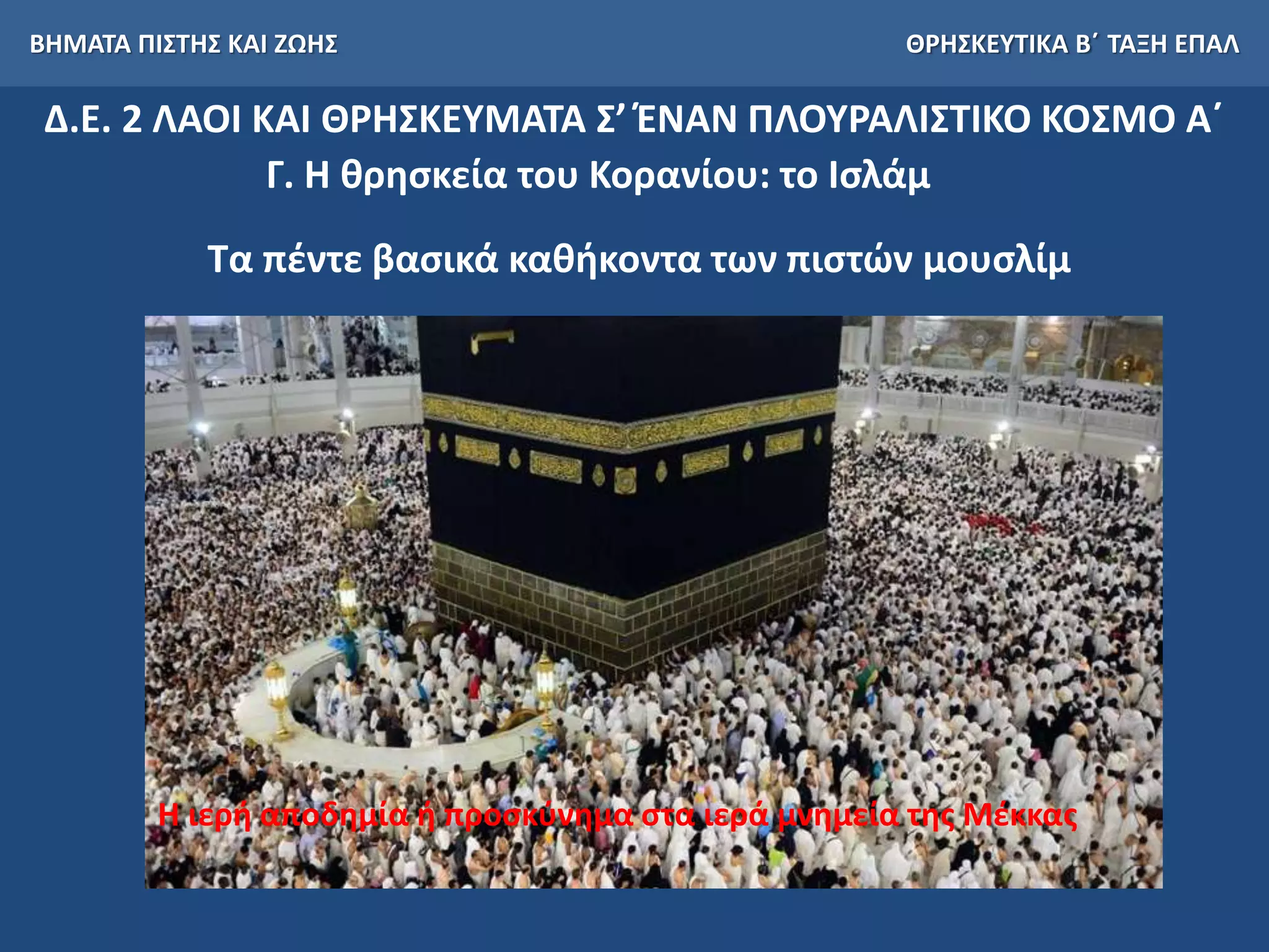 ΒΗΜΑΤΑ ΠΙΣΤΗΣ ΚΑΙ ΖΩΗΣ ΘΡΗΣΚΕΥΤΙΚΑ Β΄ ΤΑΞΗ ΕΠΑΛ
Δ.Ε. 2 ΛΑΟΙ ΚΑΙ ΘΡΗΣΚΕΥΜΑΤΑ Σ’ ΈΝΑΝ ΠΛΟΥΡΑΛΙΣΤΙΚΟ ΚΟΣΜΟ Α΄
Γ. Η θρησκεία του Κορανίου: το Ισλάμ
Τα πέντε βασικά καθήκοντα των πιστών μουσλίμ
Η ιερή αποδημία ή προσκύνημα στα ιερά μνημεία της Μέκκας
 