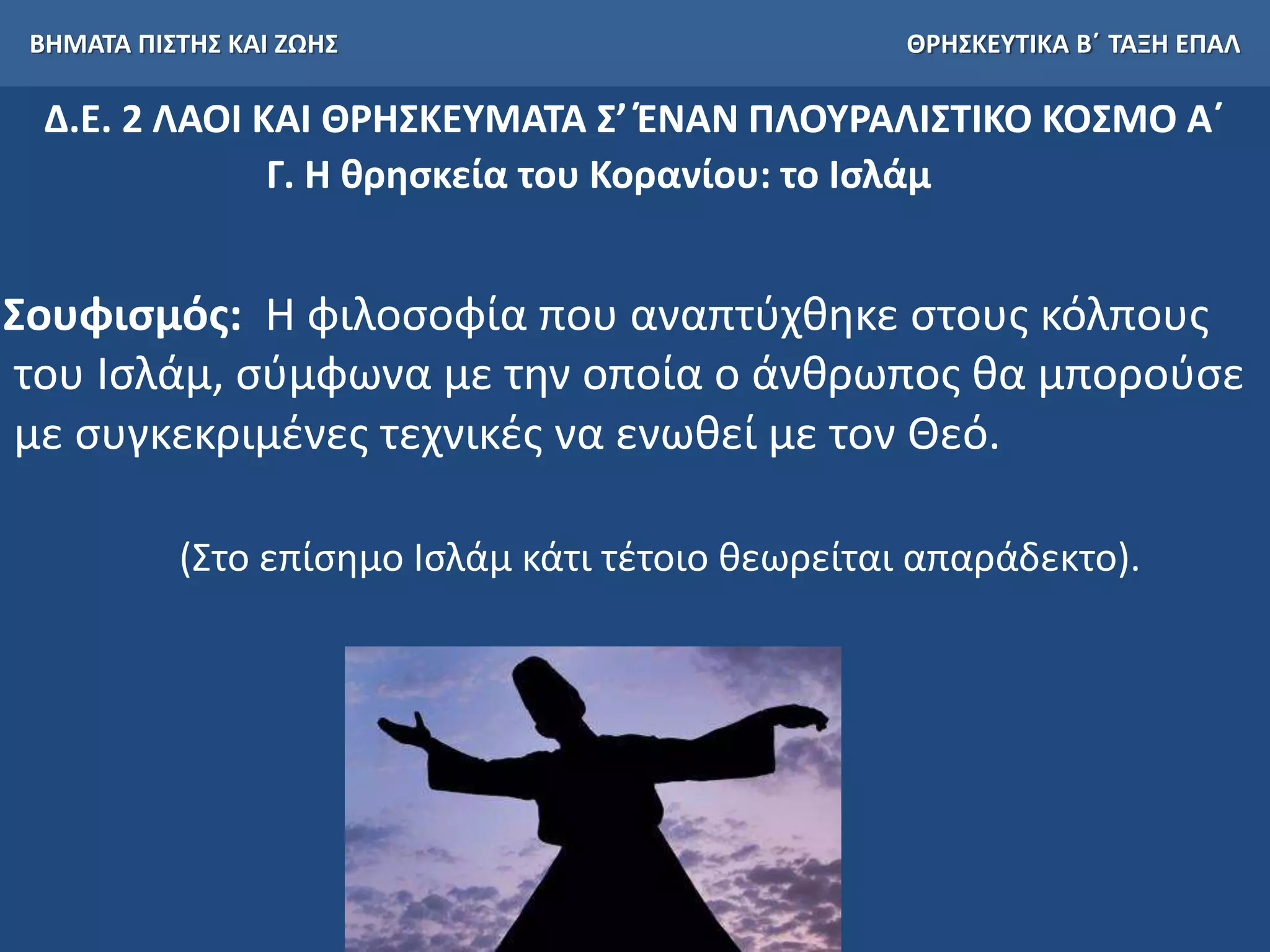 ΒΗΜΑΤΑ ΠΙΣΤΗΣ ΚΑΙ ΖΩΗΣ ΘΡΗΣΚΕΥΤΙΚΑ Β΄ ΤΑΞΗ ΕΠΑΛ
Δ.Ε. 2 ΛΑΟΙ ΚΑΙ ΘΡΗΣΚΕΥΜΑΤΑ Σ’ ΈΝΑΝ ΠΛΟΥΡΑΛΙΣΤΙΚΟ ΚΟΣΜΟ Α΄
Γ. Η θρησκεία του Κορανίου: το Ισλάμ
Σουφισμός: Η φιλοσοφία που αναπτύχθηκε στους κόλπους
του Ισλάμ, σύμφωνα με την οποία ο άνθρωπος θα μπορούσε
με συγκεκριμένες τεχνικές να ενωθεί με τον Θεό.
(Στο επίσημο Ισλάμ κάτι τέτοιο θεωρείται απαράδεκτο).
 